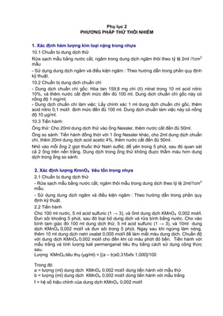 Phụ lục 2
PHƢƠNG PHÁP THỬ THÔI NHIỄM
1. Xác định hàm lƣợng kim loại nặng trong nhựa
10.1 Chuẩn bị dung dịch thử
Rửa sạch mẫu bằng nước cất, ngâm trong dung dịch ngâm thôi theo tỷ lệ 2ml /1cm2
mẫu
- Sử dụng dung dịch ngâm và điều kiện ngâm : Theo hướng dẫn trong phần quy định
kỹ thuật.
10.2 Chuẩn bị dung dịch chuẩn chì
- Dung dịch chuẩn chì gốc: Hòa tan 159,8 mg chì (II) nitrat trong 10 ml acid nitric
10%, và thêm nước cất định mức đến đủ 100 ml. Dung dịch chuẩn chì gốc này có
nồng độ 1 mg/ml.
- Dung dịch chuẩn chì làm việc: Lấy chính xác 1 ml dung dịch chuẩn chì gốc, thêm
acid nitric 0,1 mol/l định mức đến đủ 100 ml. Dung dịch chuẩn làm việc này có nồng
độ 10 μg/ml.
10.3 Tiến hành:
Ống thử: Cho 20ml dung dịch thử vào ống Nessler, thêm nước cất đến đủ 50ml.
Ống so sánh: Tiến hành đồng thời với 1 ống Nessler khác, cho 2ml dung dịch chuẩn
chì, thêm 20ml dung dịch acid acetic 4%, thêm nước cất đến đủ 50ml.
Nhỏ vào mỗi ống 2 giọt thuốc thử Natri sulfid, để yên trong 5 phút, sau đó quan sát
cả 2 ống trên nền trắng. Dung dịch trong ống thử không đuợc thẫm màu hơn dung
dịch trong ống so sánh.
2. Xác định lƣợng KmnO4 tiêu tốn trong nhựa
2.1 Chuẩn bị dung dịch thử
- Rửa sạch mẫu bằng nước cất, ngâm thôi mẫu trong dung dịch theo tỷ lệ 2ml/1cm2
mẫu.
- Sử dụng dung dịch ngâm và điều kiện ngâm : Theo hướng dẫn trong phần quy
định kỹ thuật.
2.2 Tiến hành
Cho 100 ml nước, 5 ml acid sulfuric (1 → 3), và 5ml dung dịch KMnO4 0,002 mol/l.
Đun sôi khoảng 5 phút, sau đó loại bỏ dung dịch và rửa bình bằng nước. Cho vào
bình tam giác đó 100 ml dung dịch thử, 5 ml acid sulfuric (1 → 3), và 10ml dung
dịch KMnO4 0,002 mol/l và đun sôi trong 5 phút. Ngay sau khi ngừng làm nóng,
thêm 10 ml dung dịch natri oxalat 0,005 mol/l để làm mất màu dung dịch. Chuẩn độ
với dung dịch KMnO4 0,002 mol/l cho đến khi có màu phớt đỏ bền. Tiến hành với
mẫu trắng và tính lượng kali permanganat tiêu thụ bằng cách sử dụng công thức
sau.
Lượng KMnO4 tiêu thụ (µg/ml) = [(a – b)x0,316xfx 1,000]/100
Trong đó
a = lượng (ml) dung dịch KMnO4 0,002 mol/l dùng tiến hành với mẫu thử
b = lượng (ml) dung dịch KMnO4 0,002 mol/l dùng tiến hành với mẫu trắng
f = hệ số hiệu chỉnh của dung dịch KMnO4 0,002 mol/l
 