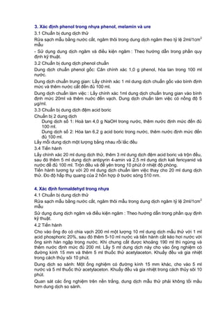 3. Xác định phenol trong nhựa phenol, melamin và ure
3.1 Chuẩn bị dung dịch thử
Rửa sạch mẫu bằng nước cất, ngâm thôi trong dung dịch ngâm theo tỷ lệ 2ml/1cm2
mẫu
- Sử dụng dung dịch ngâm và điều kiện ngâm : Theo hướng dẫn trong phần quy
định kỹ thuật.
3.2 Chuẩn bị dung dịch phenol chuẩn
Dung dịch chuẩn phenol gốc: Cân chính xác 1,0 g phenol, hòa tan trong 100 ml
nước.
Dung dịch chuẩn trung gian: Lấy chính xác 1 ml dung dịch chuẩn gốc vào bình định
mức và thêm nước cất đến đủ 100 ml.
Dung dịch chuẩn làm việc : Lấy chính xác 1ml dung dịch chuẩn trung gian vào bình
định mức 20ml và thêm nuớc đến vạch. Dung dịch chuẩn làm việc có nồng độ 5
μg/ml.
3.3 Chuẩn bị dung dịch đệm acid boric
Chuẩn bị 2 dung dịch
Dung dịch số 1: Hoà tan 4,0 g NaOH trong nước, thêm nước định mức đến đủ
100 ml.
Dung dịch số 2: Hòa tan 6,2 g acid boric trong nước, thêm nước định mức đến
đủ 100 ml.
Lấy mỗi dung dịch một lượng bằng nhau rồi lắc đều
3.4 Tiến hành
Lấy chính xác 20 ml dung dịch thử, thêm 3 ml dung dịch đệm acid boric và trộn đều,
sau đó thêm 5 ml dung dịch antipyrin 4-amin và 2,5 ml dung dịch kali fericyanid và
nước để đủ 100 ml. Trộn đều và để yên trong 10 phút ở nhiệt độ phòng.
Tiến hành tương tự với 20 ml dung dịch chuẩn làm việc thay cho 20 ml dung dịch
thử. Đo độ hấp thụ quang của 2 hỗn hợp ở bước sóng 510 nm.
4. Xác định formaldehyd trong nhựa
4.1 Chuẩn bị dung dịch thử
Rửa sạch mẫu bằng nước cất, ngâm thôi mẫu trong dung dịch ngâm tỷ lệ 2ml/1cm2
mẫu
Sử dụng dung dịch ngâm và điều kiện ngâm : Theo hướng dẫn trong phần quy định
kỹ thuật.
4.2 Tiến hành
Cho vào ống đo có chia vạch 200 ml một lượng 10 ml dung dịch mẫu thử với 1 ml
acid phosphoric 20%, sau đó thêm 5-10 ml nước và tiến hành cất kéo hơi nước với
ống sinh hàn ngập trong nước. Khi chưng cất được khoảng 190 ml thì ngừng và
thêm nước định mức đủ 200 ml. Lấy 5 ml dung dịch này cho vào ống nghiệm có
đường kính 15 mm và thêm 5 ml thuốc thử acetylaceton. Khuấy đều và gia nhiệt
trong cách thủy sôi 10 phút.
Dung dịch so sánh: Một ống nghiệm có đường kính 15 mm khác, cho vào 5 ml
nước và 5 ml thuốc thử acetylaceton. Khuấy đều và gia nhiệt trong cách thủy sôi 10
phút.
Quan sát các ống nghiệm trên nền trắng, dung dịch mẫu thử phải không tối mầu
hơn dung dịch so sánh.
 