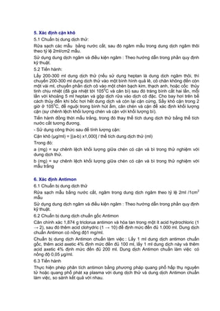 5. Xác định cặn khô
5.1 Chuẩn bị dung dịch thử:
Rửa sạch các mẫu bằng nước cất, sau đó ngâm mẫu trong dung dịch ngâm thôi
theo tỷ lệ 2ml/cm2 mẫu.
Sử dụng dung dịch ngâm và điều kiện ngâm : Theo hướng dẫn trong phần quy định
kỹ thuật.
5.2 Tiến hành:
Lấy 200-300 ml dung dịch thử (nếu sử dụng heptan là dung dịch ngâm thôi, thì
chuyển 200-300 ml dung dịch thử vào một bình hình quả lê, cô chân không đến còn
một vài ml, chuyển phần dịch cô vào một chén bạch kim, thạch anh, hoặc cốc thủy
tinh chịu nhiệt (đã gia nhiệt tới 1050
C và cân bì) sau đó tráng bình cất hai lần, mỗi
lần với khoảng 5 ml heptan và gộp dịch rửa vào dịch cô đặc. Cho bay hơi trên bể
cách thủy đến khi bốc hơi hết dung dịch và còn lại cặn cứng. Sấy khô cặn trong 2
giờ ở 1050
C, để nguội trong bình hút ẩm, cân chén và cặn để xác định khối lượng
cặn (sự chênh lệch khối lượng chén và cặn với khối lượng bì).
Tiến hành đồng thời mẫu trắng, trong đó thay thể tích dung dịch thử bằng thể tích
nước cất tương đương.
- Sử dụng công thức sau để tính lượng cặn:
Cặn khô (µg/ml) = [(a-b) x1,000] / thể tích dung dịch thử (ml)
Trong đó:
a (mg) = sự chênh lệch khối lượng giữa chén có cặn và bì trong thử nghiệm với
dung dịch thử.
b (mg) = sự chênh lệch khối lượng giữa chén có cặn và bì trong thử nghiệm với
mẫu trắng
6. Xác định Antimon
6.1 Chuẩn bị dung dịch thử
Rửa sạch mẫu bằng nước cất, ngâm trong dung dịch ngâm theo tỷ lệ 2ml /1cm2
mẫu
Sử dụng dung dịch ngâm và điều kiện ngâm : Theo hướng dẫn trong phần quy định
kỹ thuật.
6.2 Chuẩn bị dung dịch chuẩn gốc Antimon
Cân chính xác 1,874 g triclorua antimon và hòa tan trong một ít acid hydrochloric (1
→ 2), sau đó thêm acid clohydric (1 → 10) để định mức đến đủ 1.000 ml. Dung dịch
chuẩn Antimon có nồng độ1 mg/ml.
Chuẩn bị dung dịch Antimon chuẩn làm việc : Lấy 1 ml dung dịch antimon chuẩn
gốc, thêm acid axetic 4% định mức đến đủ 100 ml, lấy 1 ml dung dịch này và thêm
acid axetic 4% định mức đến đủ 200 ml. Dung dịch Antimon chuẩn làm việc có
nồng độ 0,05 μg/ml.
6.3 Tiến hành
Thực hiện phép phân tích antimon bằng phương pháp quang phổ hấp thụ nguyên
tử hoặc quang phổ phát xạ plasma với dung dịch thử và dung dịch Antimon chuẩn
làm việc, so sánh kết quả với nhau.
 