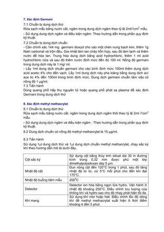 7. Xác định Germani
7.1 Chuẩn bị dung dịch thử
Rửa sạch mẫu bằng nước cất, ngâm trong dung dịch ngâm theo tỷ lệ 2ml/1cm2
mẫu.
- Sử dụng dung dịch ngâm và điều kiện ngâm: Theo hướng dẫn trong phần quy định
kỹ thuật.
7.2 Chuẩn bị dung dịch chuẩn
- Cân chính xác 144 mg germani dioxyd cho vào một chén nung bạch kim, thêm 1g
Natri carbonat và trộn đều. Gia nhiệt làm tan chảy hỗn hợp, sau đó làm lạnh và thêm
nước để hòa tan. Trung hòa dung dịch bằng acid hydrochloric, thêm 1 ml acid
hydrochloric nữa và sau đó thêm nước định mức đến đủ 100 ml. Nồng độ germani
trong dung dịch này là 1 mg/ ml.
- Lấy 1ml dung dịch chuẩn germani cho vào bình định mức 100ml thêm dung dịch
acid acetic 4% cho đến vạch. Lấy 1ml dung dịch này pha loãng bằng dung dịch ací
ace tic 4% đến 100ml trong bình định mức. Dung dịch germani chuẩn làm việc có
nồng độ 1 μg/ml.
7.3 Tiến hành
Dùng quang phổ hấp thụ nguyên tử hoặc quang phổ phát xạ plasma để xác định
Germani trong dung dịch thử
8. Xác định methyl methacrylat
8.1 Chuẩn bị dung dịch thử
Rửa sạch mẫu bằng nước cất, ngâm trong dung dịch ngâm thôi theo tỷ lệ 2ml /1cm2
mẫu
- Sử dụng dung dịch ngâm và điều kiện ngâm : Theo hướng dẫn trong phần quy định
kỹ thuật.
8.2 Dung dịch chuẩn có nồng độ methyl methacrylat là 15 μg/ml.
8.3 Tiến hành
Sử dụng 1l dung dịch thử và 1l dung dịch chuẩn methyl methacrylat, chạy sắc ký
khí theo hướng dẫn mô tả dưới đây.
Cột sắc ký
Sử dụng cột bằng thủy tinh silicat dài 30 m đường
kính trong 0,32 mm được phủ một lớp
dimethylpolysiloxan dày 5 μm
Nhiệt độ cột
Đun nóng cột đến 120°C trong 1 phút, sau đó tăng
nhiệt độ từ từ, cứ 5°C mỗi phút cho đến khi đạt
170°C.
Nhiệt độ buồng tiêm mẫu 2000
C
Detector
Detector ion hóa bằng ngọn lửa hydro. Vận hành ở
nhiệt độ khoảng 250C. Điều chỉnh lưu lượng của
không khí và hydro sao cho độ nhạy phát hiện tối đa
Khí mang
Sử dụng khí nitơ hoặc heli. Điều chỉnh tốc độ dòng
khí để methyl methacrylat xuất hiện ở thời điểm
khoảng 4 đến 5 phút
 