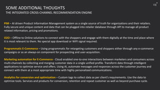 PIM – AI driven Product Information Management system as a single source of truth for organizations and their retailers.
Fully secure and unique content and data that can be plugged into retailer database through API to manage all product
related information, pricing and promotions.
O2O – Offline to Online solutions to connect with the shoppers and engage with them digitally at the time and place where
it is most relevant to them. No special app download or WIFI signal required.
Programmatic E-Commerce – Using programmatic for retargeting customers and shoppers either through any e-commerce
campaigns or as an always-on component for prospecting and user-acquisition.
Marketing automation for E-Commerce - Cloud enabled one-to-one interactions between marketers and consumers across
multi-channels by collecting and merging customer data in a single unified profile. Transform data through intelligent
applications to optimize service and offers. Using AI, automate messages and responses across the customer journey and
connect with them at a most appropriate time with highly personalized communications.
Analytics for conversion and optimization – Custom tags to collect data as per client’s requirements. Use the data to
optimize tools. Services and products for conversion, retention and repeat customer as well as beyond purchase cycle.
SOME ADDITIONAL THOUGHTS
THE INTEGRATED CROSS-CHANNEL RECOMMENDATION ENGINE
cq
+
 
