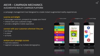 AR/VR – CAMPAIGN MECHANICS
AUGUMENTED REALITY CAMPAIGN PLATFORM
a campaign management tool designed to create instant augmented reality experiences
surprise and delight
• encourage customers, prospects to engage your brand
• interact with your customers longer
• provide a delightful mobile experience
connect with your customers wherever they are
• on the go
• in-store
• at home
analyse your campaign success
• real time statistics
• segment campaigns by multiple demographics
home screen navigation cube social linkage
share
cq
+
 