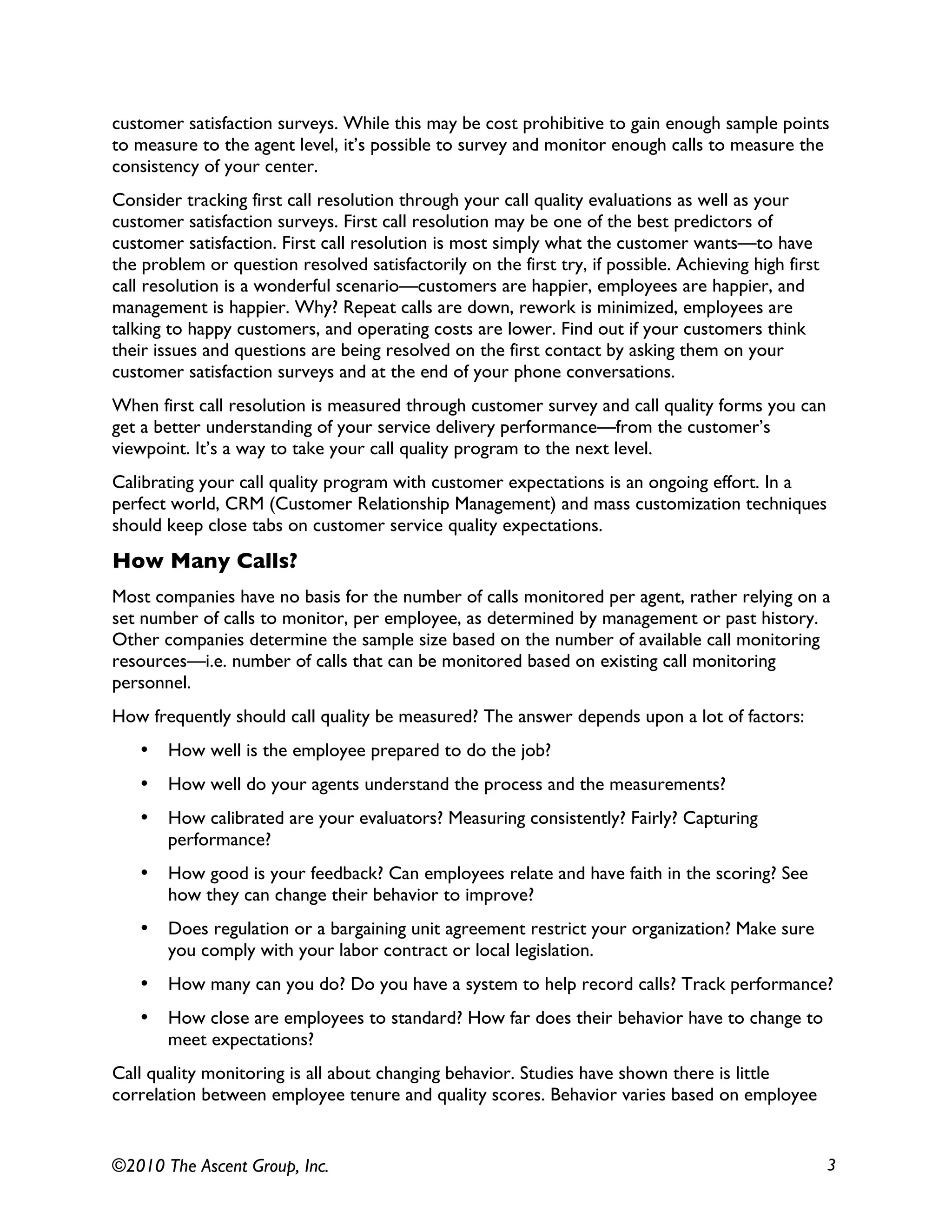 ©2010 The Ascent Group, Inc. 3
customer satisfaction surveys. While this may be cost prohibitive to gain enough sample points
to measure to the agent level, it’s possible to survey and monitor enough calls to measure the
consistency of your center.
Consider tracking first call resolution through your call quality evaluations as well as your
customer satisfaction surveys. First call resolution may be one of the best predictors of
customer satisfaction. First call resolution is most simply what the customer wants—to have
the problem or question resolved satisfactorily on the first try, if possible. Achieving high first
call resolution is a wonderful scenario—customers are happier, employees are happier, and
management is happier. Why? Repeat calls are down, rework is minimized, employees are
talking to happy customers, and operating costs are lower. Find out if your customers think
their issues and questions are being resolved on the first contact by asking them on your
customer satisfaction surveys and at the end of your phone conversations.
When first call resolution is measured through customer survey and call quality forms you can
get a better understanding of your service delivery performance—from the customer’s
viewpoint. It’s a way to take your call quality program to the next level.
Calibrating your call quality program with customer expectations is an ongoing effort. In a
perfect world, CRM (Customer Relationship Management) and mass customization techniques
should keep close tabs on customer service quality expectations.
How Many Calls?
Most companies have no basis for the number of calls monitored per agent, rather relying on a
set number of calls to monitor, per employee, as determined by management or past history.
Other companies determine the sample size based on the number of available call monitoring
resources—i.e. number of calls that can be monitored based on existing call monitoring
personnel.
How frequently should call quality be measured? The answer depends upon a lot of factors:
• How well is the employee prepared to do the job?
• How well do your agents understand the process and the measurements?
• How calibrated are your evaluators? Measuring consistently? Fairly? Capturing
performance?
• How good is your feedback? Can employees relate and have faith in the scoring? See
how they can change their behavior to improve?
• Does regulation or a bargaining unit agreement restrict your organization? Make sure
you comply with your labor contract or local legislation.
• How many can you do? Do you have a system to help record calls? Track performance?
• How close are employees to standard? How far does their behavior have to change to
meet expectations?
Call quality monitoring is all about changing behavior. Studies have shown there is little
correlation between employee tenure and quality scores. Behavior varies based on employee
 