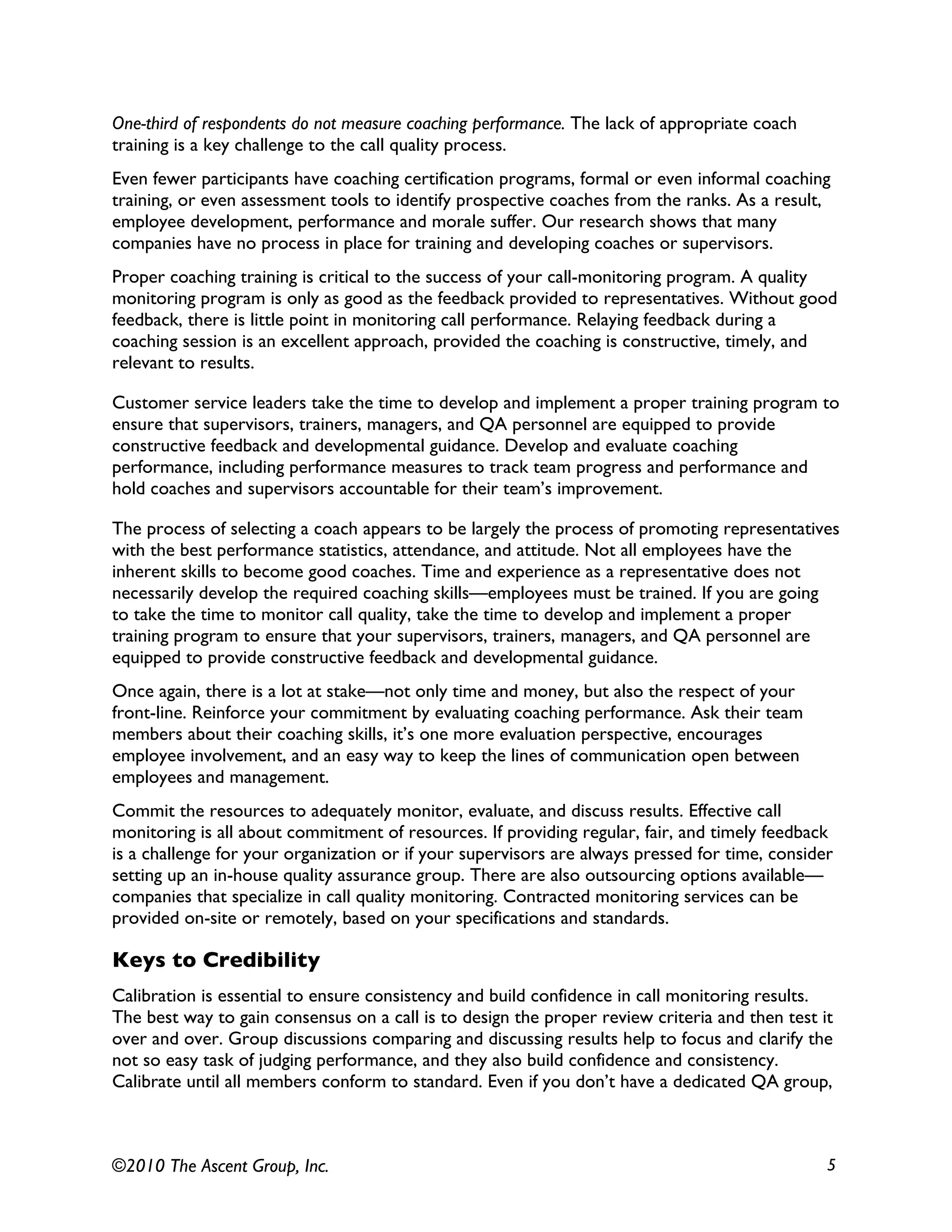 ©2010 The Ascent Group, Inc. 5
One-third of respondents do not measure coaching performance. The lack of appropriate coach
training is a key challenge to the call quality process.
Even fewer participants have coaching certification programs, formal or even informal coaching
training, or even assessment tools to identify prospective coaches from the ranks. As a result,
employee development, performance and morale suffer. Our research shows that many
companies have no process in place for training and developing coaches or supervisors.
Proper coaching training is critical to the success of your call-monitoring program. A quality
monitoring program is only as good as the feedback provided to representatives. Without good
feedback, there is little point in monitoring call performance. Relaying feedback during a
coaching session is an excellent approach, provided the coaching is constructive, timely, and
relevant to results.
Customer service leaders take the time to develop and implement a proper training program to
ensure that supervisors, trainers, managers, and QA personnel are equipped to provide
constructive feedback and developmental guidance. Develop and evaluate coaching
performance, including performance measures to track team progress and performance and
hold coaches and supervisors accountable for their team’s improvement.
The process of selecting a coach appears to be largely the process of promoting representatives
with the best performance statistics, attendance, and attitude. Not all employees have the
inherent skills to become good coaches. Time and experience as a representative does not
necessarily develop the required coaching skills—employees must be trained. If you are going
to take the time to monitor call quality, take the time to develop and implement a proper
training program to ensure that your supervisors, trainers, managers, and QA personnel are
equipped to provide constructive feedback and developmental guidance.
Once again, there is a lot at stake—not only time and money, but also the respect of your
front-line. Reinforce your commitment by evaluating coaching performance. Ask their team
members about their coaching skills, it’s one more evaluation perspective, encourages
employee involvement, and an easy way to keep the lines of communication open between
employees and management.
Commit the resources to adequately monitor, evaluate, and discuss results. Effective call
monitoring is all about commitment of resources. If providing regular, fair, and timely feedback
is a challenge for your organization or if your supervisors are always pressed for time, consider
setting up an in-house quality assurance group. There are also outsourcing options available—
companies that specialize in call quality monitoring. Contracted monitoring services can be
provided on-site or remotely, based on your specifications and standards.
Keys to Credibility
Calibration is essential to ensure consistency and build confidence in call monitoring results.
The best way to gain consensus on a call is to design the proper review criteria and then test it
over and over. Group discussions comparing and discussing results help to focus and clarify the
not so easy task of judging performance, and they also build confidence and consistency.
Calibrate until all members conform to standard. Even if you don’t have a dedicated QA group,
 