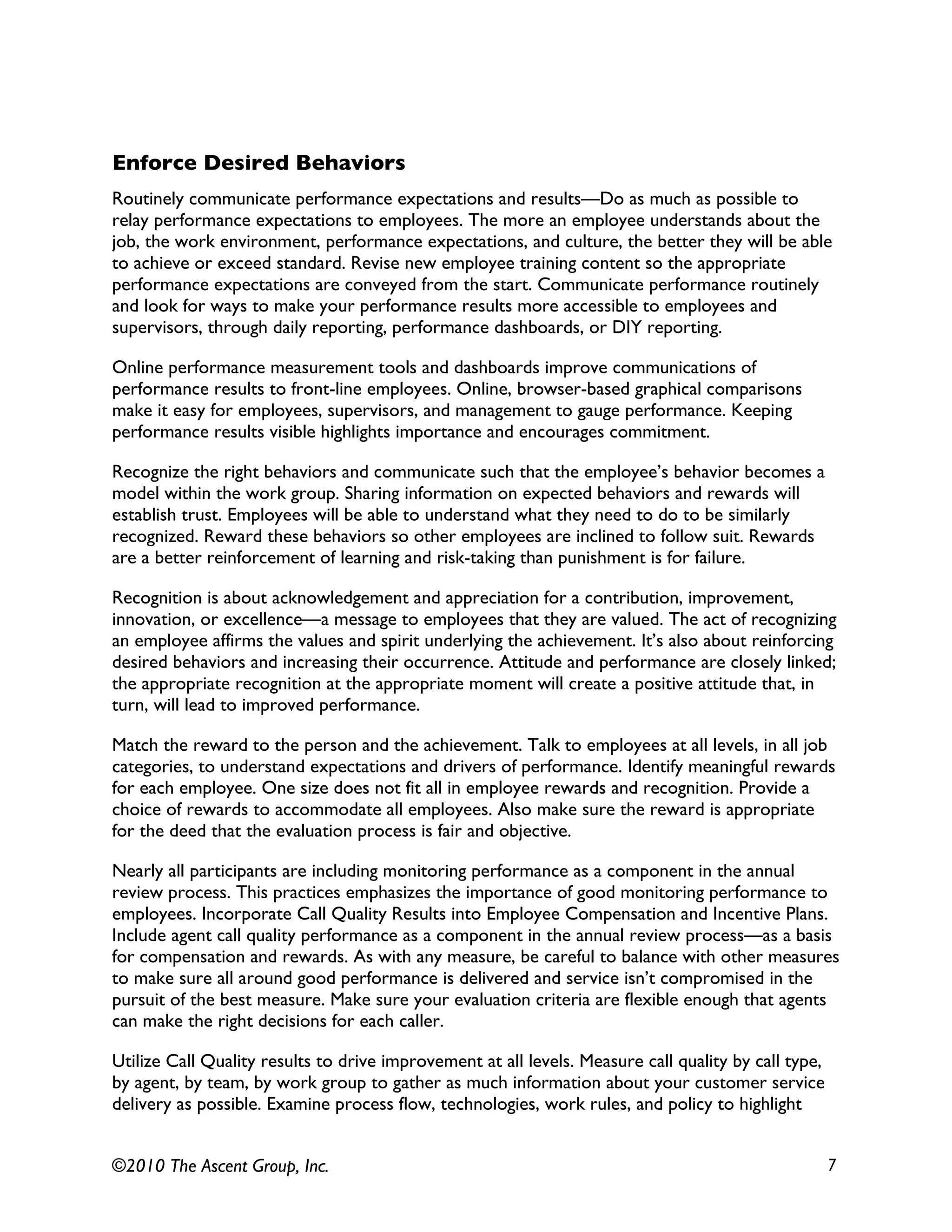 ©2010 The Ascent Group, Inc. 7
Enforce Desired Behaviors
Routinely communicate performance expectations and results—Do as much as possible to
relay performance expectations to employees. The more an employee understands about the
job, the work environment, performance expectations, and culture, the better they will be able
to achieve or exceed standard. Revise new employee training content so the appropriate
performance expectations are conveyed from the start. Communicate performance routinely
and look for ways to make your performance results more accessible to employees and
supervisors, through daily reporting, performance dashboards, or DIY reporting.
Online performance measurement tools and dashboards improve communications of
performance results to front-line employees. Online, browser-based graphical comparisons
make it easy for employees, supervisors, and management to gauge performance. Keeping
performance results visible highlights importance and encourages commitment.
Recognize the right behaviors and communicate such that the employee’s behavior becomes a
model within the work group. Sharing information on expected behaviors and rewards will
establish trust. Employees will be able to understand what they need to do to be similarly
recognized. Reward these behaviors so other employees are inclined to follow suit. Rewards
are a better reinforcement of learning and risk-taking than punishment is for failure.
Recognition is about acknowledgement and appreciation for a contribution, improvement,
innovation, or excellence—a message to employees that they are valued. The act of recognizing
an employee affirms the values and spirit underlying the achievement. It’s also about reinforcing
desired behaviors and increasing their occurrence. Attitude and performance are closely linked;
the appropriate recognition at the appropriate moment will create a positive attitude that, in
turn, will lead to improved performance.
Match the reward to the person and the achievement. Talk to employees at all levels, in all job
categories, to understand expectations and drivers of performance. Identify meaningful rewards
for each employee. One size does not fit all in employee rewards and recognition. Provide a
choice of rewards to accommodate all employees. Also make sure the reward is appropriate
for the deed that the evaluation process is fair and objective.
Nearly all participants are including monitoring performance as a component in the annual
review process. This practices emphasizes the importance of good monitoring performance to
employees. Incorporate Call Quality Results into Employee Compensation and Incentive Plans.
Include agent call quality performance as a component in the annual review process—as a basis
for compensation and rewards. As with any measure, be careful to balance with other measures
to make sure all around good performance is delivered and service isn’t compromised in the
pursuit of the best measure. Make sure your evaluation criteria are flexible enough that agents
can make the right decisions for each caller.
Utilize Call Quality results to drive improvement at all levels. Measure call quality by call type,
by agent, by team, by work group to gather as much information about your customer service
delivery as possible. Examine process flow, technologies, work rules, and policy to highlight
 