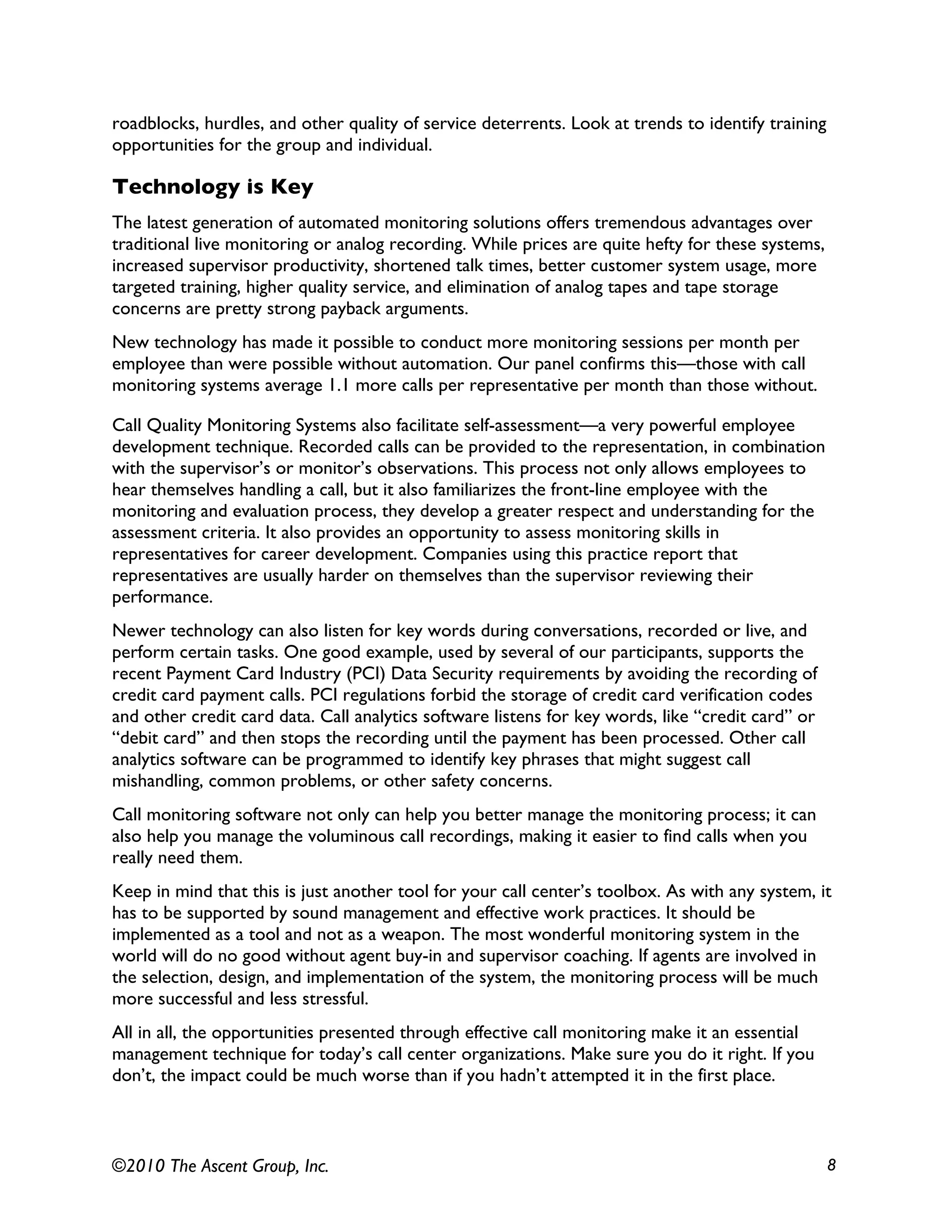 ©2010 The Ascent Group, Inc. 8
roadblocks, hurdles, and other quality of service deterrents. Look at trends to identify training
opportunities for the group and individual.
Technology is Key
The latest generation of automated monitoring solutions offers tremendous advantages over
traditional live monitoring or analog recording. While prices are quite hefty for these systems,
increased supervisor productivity, shortened talk times, better customer system usage, more
targeted training, higher quality service, and elimination of analog tapes and tape storage
concerns are pretty strong payback arguments.
New technology has made it possible to conduct more monitoring sessions per month per
employee than were possible without automation. Our panel confirms this—those with call
monitoring systems average 1.1 more calls per representative per month than those without.
Call Quality Monitoring Systems also facilitate self-assessment—a very powerful employee
development technique. Recorded calls can be provided to the representation, in combination
with the supervisor’s or monitor’s observations. This process not only allows employees to
hear themselves handling a call, but it also familiarizes the front-line employee with the
monitoring and evaluation process, they develop a greater respect and understanding for the
assessment criteria. It also provides an opportunity to assess monitoring skills in
representatives for career development. Companies using this practice report that
representatives are usually harder on themselves than the supervisor reviewing their
performance.
Newer technology can also listen for key words during conversations, recorded or live, and
perform certain tasks. One good example, used by several of our participants, supports the
recent Payment Card Industry (PCI) Data Security requirements by avoiding the recording of
credit card payment calls. PCI regulations forbid the storage of credit card verification codes
and other credit card data. Call analytics software listens for key words, like “credit card” or
“debit card” and then stops the recording until the payment has been processed. Other call
analytics software can be programmed to identify key phrases that might suggest call
mishandling, common problems, or other safety concerns.
Call monitoring software not only can help you better manage the monitoring process; it can
also help you manage the voluminous call recordings, making it easier to find calls when you
really need them.
Keep in mind that this is just another tool for your call center’s toolbox. As with any system, it
has to be supported by sound management and effective work practices. It should be
implemented as a tool and not as a weapon. The most wonderful monitoring system in the
world will do no good without agent buy-in and supervisor coaching. If agents are involved in
the selection, design, and implementation of the system, the monitoring process will be much
more successful and less stressful.
All in all, the opportunities presented through effective call monitoring make it an essential
management technique for today’s call center organizations. Make sure you do it right. If you
don’t, the impact could be much worse than if you hadn’t attempted it in the first place.
 