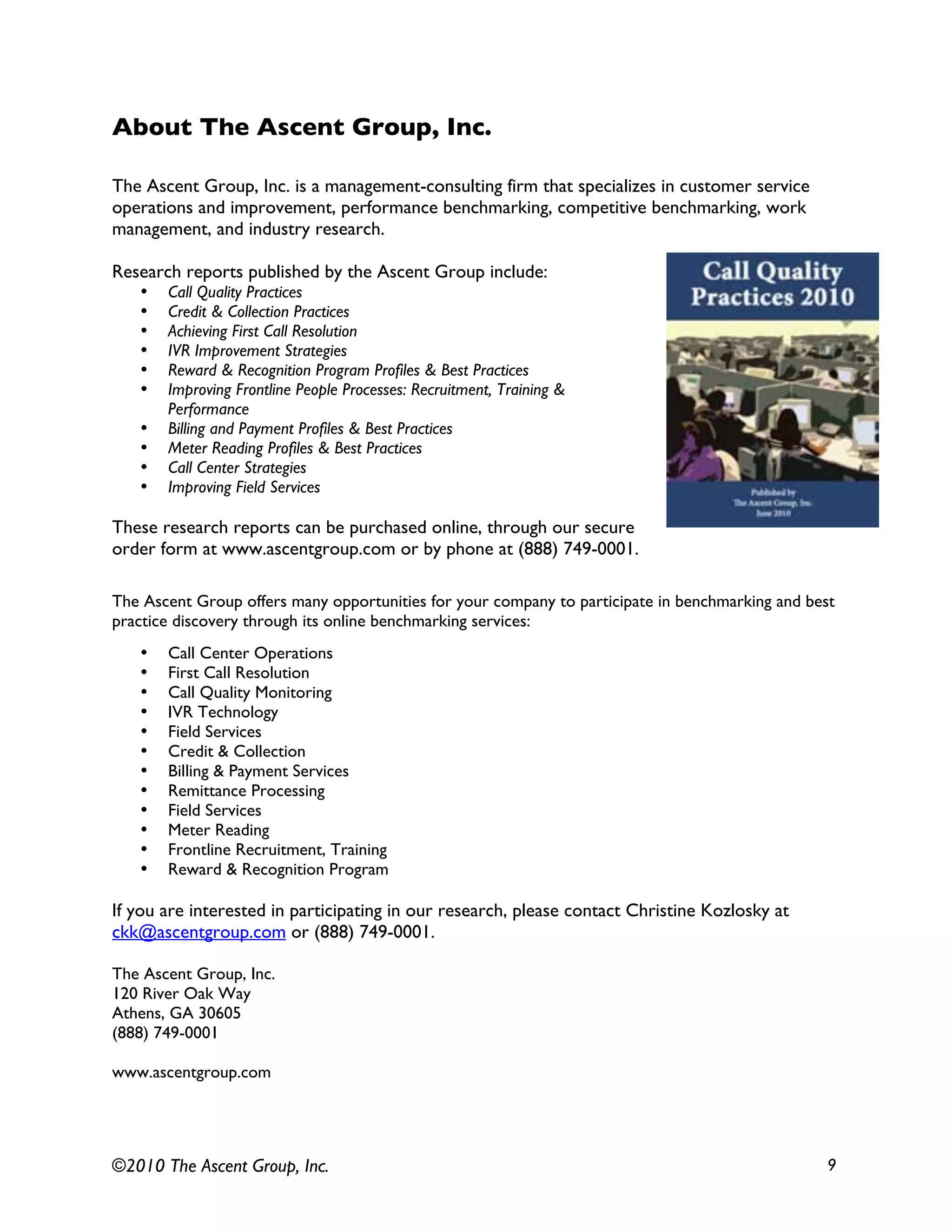 ©2010 The Ascent Group, Inc. 9
About The Ascent Group, Inc.
The Ascent Group, Inc. is a management-consulting firm that specializes in customer service
operations and improvement, performance benchmarking, competitive benchmarking, work
management, and industry research.
Research reports published by the Ascent Group include:
• Call Quality Practices
• Credit & Collection Practices
• Achieving First Call Resolution
• IVR Improvement Strategies
• Reward & Recognition Program Profiles & Best Practices
• Improving Frontline People Processes: Recruitment, Training &
Performance
• Billing and Payment Profiles & Best Practices
• Meter Reading Profiles & Best Practices
• Call Center Strategies
• Improving Field Services
These research reports can be purchased online, through our secure
order form at www.ascentgroup.com or by phone at (888) 749-0001.
The Ascent Group offers many opportunities for your company to participate in benchmarking and best
practice discovery through its online benchmarking services:
• Call Center Operations
• First Call Resolution
• Call Quality Monitoring
• IVR Technology
• Field Services
• Credit & Collection
• Billing & Payment Services
• Remittance Processing
• Field Services
• Meter Reading
• Frontline Recruitment, Training
• Reward & Recognition Program
If you are interested in participating in our research, please contact Christine Kozlosky at
ckk@ascentgroup.com or (888) 749-0001.
The Ascent Group, Inc.
120 River Oak Way
Athens, GA 30605
(888) 749-0001
www.ascentgroup.com
 
