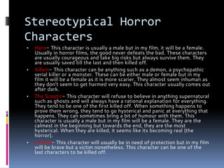 Stereotypical Horror
Characters
▪ Hero- This character is usually a male but in my film, it will be a female.
Usually in horror films, the good never defeats the bad. These characters
are usually courageous and take big risks but always survive them. They
are usually saved till the last and then killed off.
▪ Villain- This character can be anything such as a demon, a psychopathic
serial killer or a monster. These can be either male or female but in my
film it will be a female as it is more scarier. They almost seem inhuman as
they don’t seem to get harmed very easy. This character usually comes out
after dark.
▪ The Sceptic- This character will refuse to believe in anything supernatural
such as ghosts and will always have a rational explanation for everything.
They tend to be one of the first killed off. When something happens to
prove them wrong, they tend to go hysterical and panic at everything that
happens. They can sometimes bring a bit of humour with them. This
character is usually a male but in my film will be a female. They are the
calmest in the beginning but towards the end, they are the most
hysterical. When they are killed, it seems like its becoming real (the
horror).
▪ Female- This character will usually be in need of protection but in my film
will be brave but a victim nonetheless. This character can be one of the
last characters to be killed off.
 