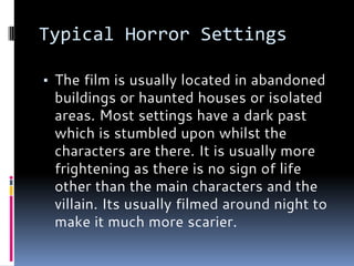 Typical Horror Settings
▪ The film is usually located in abandoned
buildings or haunted houses or isolated
areas. Most settings have a dark past
which is stumbled upon whilst the
characters are there. It is usually more
frightening as there is no sign of life
other than the main characters and the
villain. Its usually filmed around night to
make it much more scarier.
 