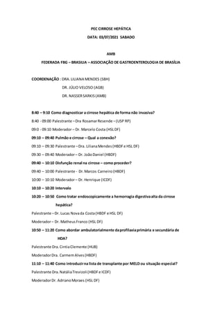 PEC CIRROSE HEPÁTICA
DATA: 03/07/2021 SABADO
AMB
FEDERADA FBG – BRASILIA – ASSOCIAÇÃO DE GASTROENTEROLOGIA DE BRASÍLIA
COORDENAÇÃO : DRA.LILIANA MENDES (SBH)
DR. JÚLIO VELOSO (AGB)
DR. NASSERSARKIS(AMB)
8:40 – 9:10 Como diagnosticar a cirrose hepática de forma não invasiva?
8:40 - 09:00 Palestrante –Dra RosamarResende –(USP RP)
09:0 - 09:10 Moderador – Dr. Marcelo Costa (HSLDF)
09:10 – 09:40 Pulmão e cirrose – Qual a conexão?
09:10 – 09:30 Palestrante –Dra. LilianaMendes(HBDFe HSL DF)
09:30 – 09:40 Moderador– Dr. JoãoDaniel (HBDF)
09:40 – 10:10 Disfunção renal na cirrose – como proceder?
09:40 – 10:00 Palestrante - Dr.Marcos Carneiro (HBDF)
10:00 – 10:10 Moderador– Dr. Henrique (ICDF)
10:10 – 10:20 Intervalo
10:20 – 10:50 Como tratar endoscopicamente a hemorragia digestivaalta da cirrose
hepática?
Palestrante –Dr. Lucas Novada Costa(HBDF e HSL DF)
Moderador– Dr. MatheusFranco (HSL DF)
10:50 – 11:20 Como abordar ambulatorialmente daprofilaxiaprimária e secundária de
HDA?
Palestrante Dra.CintiaClemente (HUB)
ModeradorDra. CarmemAlves(HBDF)
11:10 – 11:40 Como introduzirna lista de transplante por MELD ou situação especial?
Palestrante Dra.NatáliaTrevizoli(HBDFe ICDF)
ModeradorDr. AdrianoMoraes (HSL DF)
 