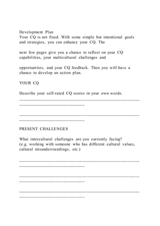 Development Plan
Your CQ is not fixed. With some simple but intentional goals
and strategies, you can enhance your CQ. The
next few pages give you a chance to reflect on your CQ
capabilities, your multicultural challenges and
opportunities, and your CQ feedback. Then you will have a
chance to develop an action plan.
YOUR CQ
Describe your self-rated CQ scores in your own words.
_____________________________________________________
_____________________________
_____________________________________________________
_____________________________
PRESENT CHALLENGES
What intercultural challenges are you currently facing?
(e.g. working with someone who has different cultural values,
cultural misunderstandings, etc.)
_____________________________________________________
_____________________________
_____________________________________________________
_____________________________
_____________________________________________________
_____________________________
 