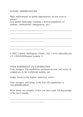 FUTURE OPPORTUNITIES
What multicultural or global opportunities do you want to
pursue?
(e.g. global leadership, teaching a diverse population of
students, multicultural management, etc.)
_____________________________________________________
_____________________________
_____________________________________________________
_____________________________
_____________________________________________________
_____________________________
© 2021 Cultural Intelligence Center, LLC | www.culturalQ.com
v.3.1.20210105Deepak Lenkala 9
YOUR STRONGEST CQ CAPABILITIES
Your strongest CQ capabilities are based on your self scores in
comparison to the worldwide median, not
simply based on the highest numerical scores.
Your strongest self-rating in the four CQ capabilities is
CQ KNOWLEDGE
Write down one example of how you have used CQ Knowledge
in the last 6 months.
_____________________________________________________
_____________________________
 