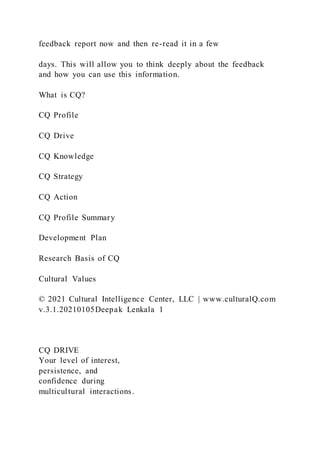 feedback report now and then re-read it in a few
days. This will allow you to think deeply about the feedback
and how you can use this information.
What is CQ?
CQ Profile
CQ Drive
CQ Knowledge
CQ Strategy
CQ Action
CQ Profile Summary
Development Plan
Research Basis of CQ
Cultural Values
© 2021 Cultural Intelligence Center, LLC | www.culturalQ.com
v.3.1.20210105Deepak Lenkala 1
CQ DRIVE
Your level of interest,
persistence, and
confidence during
multicultural interactions.
 