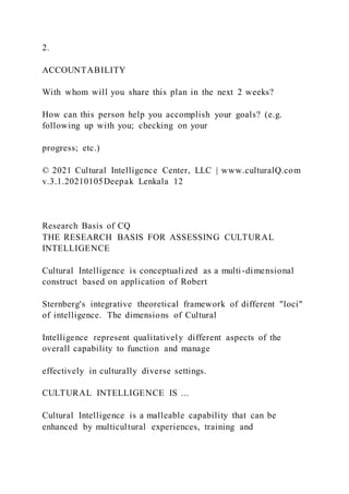 2.
ACCOUNTABILITY
With whom will you share this plan in the next 2 weeks?
How can this person help you accomplish your goals? (e.g.
following up with you; checking on your
progress; etc.)
© 2021 Cultural Intelligence Center, LLC | www.culturalQ.com
v.3.1.20210105Deepak Lenkala 12
Research Basis of CQ
THE RESEARCH BASIS FOR ASSESSING CULTURAL
INTELLIGENCE
Cultural Intelligence is conceptualized as a multi-dimensional
construct based on application of Robert
Sternberg's integrative theoretical framework of different "loci"
of intelligence. The dimensions of Cultural
Intelligence represent qualitatively different aspects of the
overall capability to function and manage
effectively in culturally diverse settings.
CULTURAL INTELLIGENCE IS ...
Cultural Intelligence is a malleable capability that can be
enhanced by multicultural experiences, training and
 