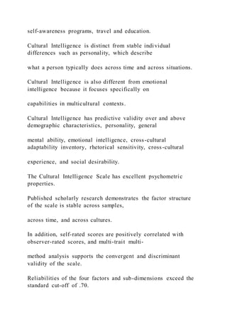 self-awareness programs, travel and education.
Cultural Intelligence is distinct from stable individual
differences such as personality, which describe
what a person typically does across time and across situations.
Cultural Intelligence is also different from emotional
intelligence because it focuses specifically on
capabilities in multicultural contexts.
Cultural Intelligence has predictive validity over and above
demographic characteristics, personality, general
mental ability, emotional intelligence, cross-cultural
adaptability inventory, rhetorical sensitivity, cross-cultural
experience, and social desirability.
The Cultural Intelligence Scale has excellent psychometric
properties.
Published scholarly research demonstrates the factor structure
of the scale is stable across samples,
across time, and across cultures.
In addition, self-rated scores are positively correlated with
observer-rated scores, and multi-trait multi-
method analysis supports the convergent and discriminant
validity of the scale.
Reliabilities of the four factors and sub-dimensions exceed the
standard cut-off of .70.
 