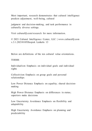 Most important, research demonstrates that cultural intelligence
predicts adjustment, well-being, cultural
judgment and decision-making, and task performance in
culturally diverse settings.
Visit culturalQ.com/research for more information.
© 2021 Cultural Intelligence Center, LLC | www.culturalQ.com
v.3.1.20210105Deepak Lenkala 13
Below are definitions of the ten cultural value orientations.
TERMS
Individualism Emphasis on individual goals and individual
rights
Collectivism Emphasis on group goals and personal
relationships
Low Power Distance Emphasis on equality; shared decision-
making
High Power Distance Emphasis on differences in status;
superiors make decisions
Low Uncertainty Avoidance Emphasis on flexibility and
adaptability
High Uncertainty Avoidance Emphasis on planning and
predictability
 