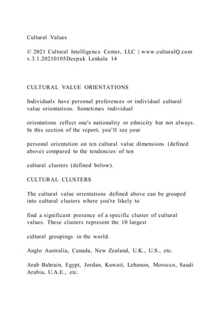Cultural Values
© 2021 Cultural Intelligence Center, LLC | www.culturalQ.com
v.3.1.20210105Deepak Lenkala 14
CULTURAL VALUE ORIENTATIONS
Individuals have personal preferences or individual cultural
value orientations. Sometimes individual
orientations reflect one's nationality or ethnicity but not always.
In this section of the report, you’ll see your
personal orientation on ten cultural value dimensions (defined
above) compared to the tendencies of ten
cultural clusters (defined below).
CULTURAL CLUSTERS
The cultural value orientations defined above can be grouped
into cultural clusters where you're likely to
find a significant presence of a specific cluster of cultural
values. These clusters represent the 10 largest
cultural groupings in the world.
Anglo Australia, Canada, New Zealand, U.K., U.S., etc.
Arab Bahrain, Egypt, Jordan, Kuwait, Lebanon, Morocco, Saudi
Arabia, U.A.E., etc.
 