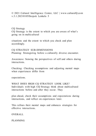 © 2021 Cultural Intelligence Center, LLC | www.culturalQ.co m
v.3.1.20210105Deepak Lenkala 5
CQ Strategy
CQ Strategy is the extent to which you are aware of what’s
going on in multicultural
situations and the extent to which you check and plan
accordingly.
CQ STRATEGY SUB-DIMENSIONS
Planning: Strategizing before a culturally diverse encounter.
Awareness: Sensing the perspectives of self and others during
interactions.
Checking: Checking assumptions and adjusting mental maps
when experiences differ from
expectations.
WHAT DOES HIGH CQ STRATEGY LOOK LIKE?
Individuals with high CQ Strategy think about multicultural
interactions before and after they occur. They
plan ahead, check their assumptions and expectations during
interactions, and reflect on experiences later.
This refines their mental maps and enhances strategies for
effective interactions.
OVERALL
PLANNING
 