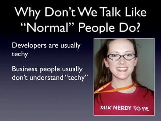 Why Don’t We Talk Like
“Normal” People Do?
Developers are usually
techy
Business people usually
don’t understand “techy”
 