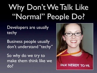 Why Don’t We Talk Like
“Normal” People Do?
Developers are usually
techy
Business people usually
don’t understand “techy”
So why do we try to
make them think like we
do?
 