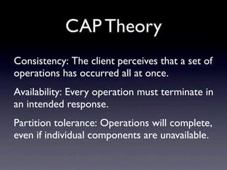 CAP Theory
Consistency: The client perceives that a set of
operations has occurred all at once.
Availability: Every operation must terminate in
an intended response.
Partition tolerance: Operations will complete,
even if individual components are unavailable.
 