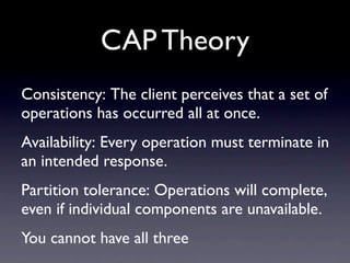 CAP Theory
Consistency: The client perceives that a set of
operations has occurred all at once.
Availability: Every operation must terminate in
an intended response.
Partition tolerance: Operations will complete,
even if individual components are unavailable.
You cannot have all three
 