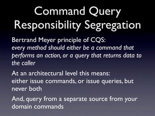 Command Query
Responsibility Segregation
Bertrand Meyer principle of CQS:
every method should either be a command that
performs an action, or a query that returns data to
the caller
At an architectural level this means:
either issue commands, or issue queries, but
never both
And, query from a separate source from your
domain commands
 