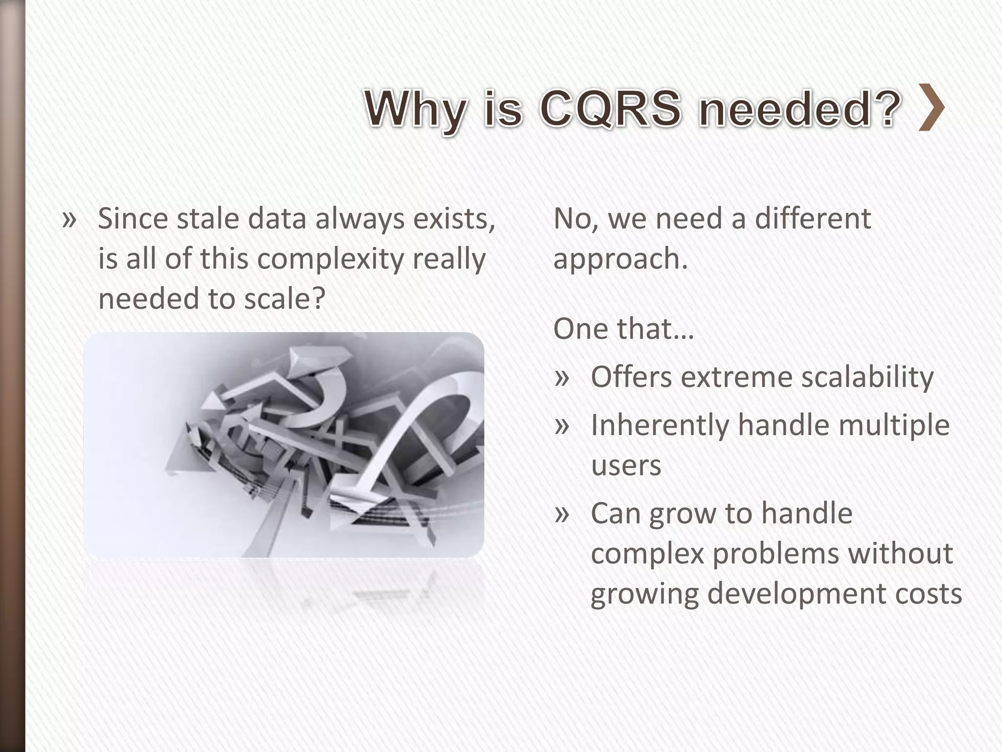 » Since stale data always exists,    No, we need a different
  is all of this complexity really   approach.
  needed to scale?
                                     One that…
                                     » Offers extreme scalability
                                     » Inherently handle multiple
                                       users
                                     » Can grow to handle
                                       complex problems without
                                       growing development costs
 