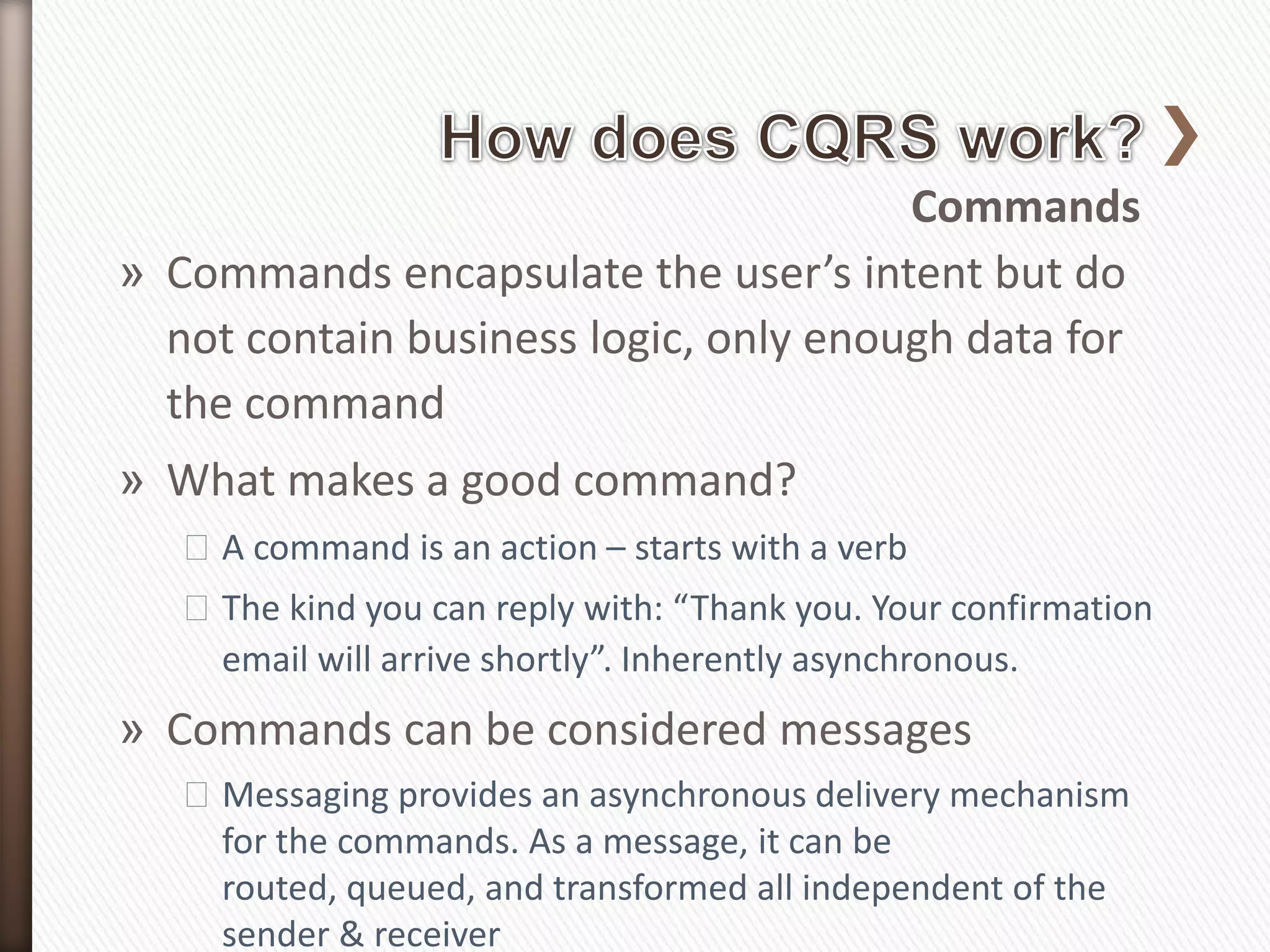 Commands
» Commands encapsulate the user’s intent but do
  not contain business logic, only enough data for
  the command
» What makes a good command?
   ˃A command is an action – starts with a verb
   ˃The kind you can reply with: “Thank you. Your confirmation
    email will arrive shortly”. Inherently asynchronous.
» Commands can be considered messages
   ˃Messaging provides an asynchronous delivery mechanism
    for the commands. As a message, it can be
    routed, queued, and transformed all independent of the
    sender & receiver
 