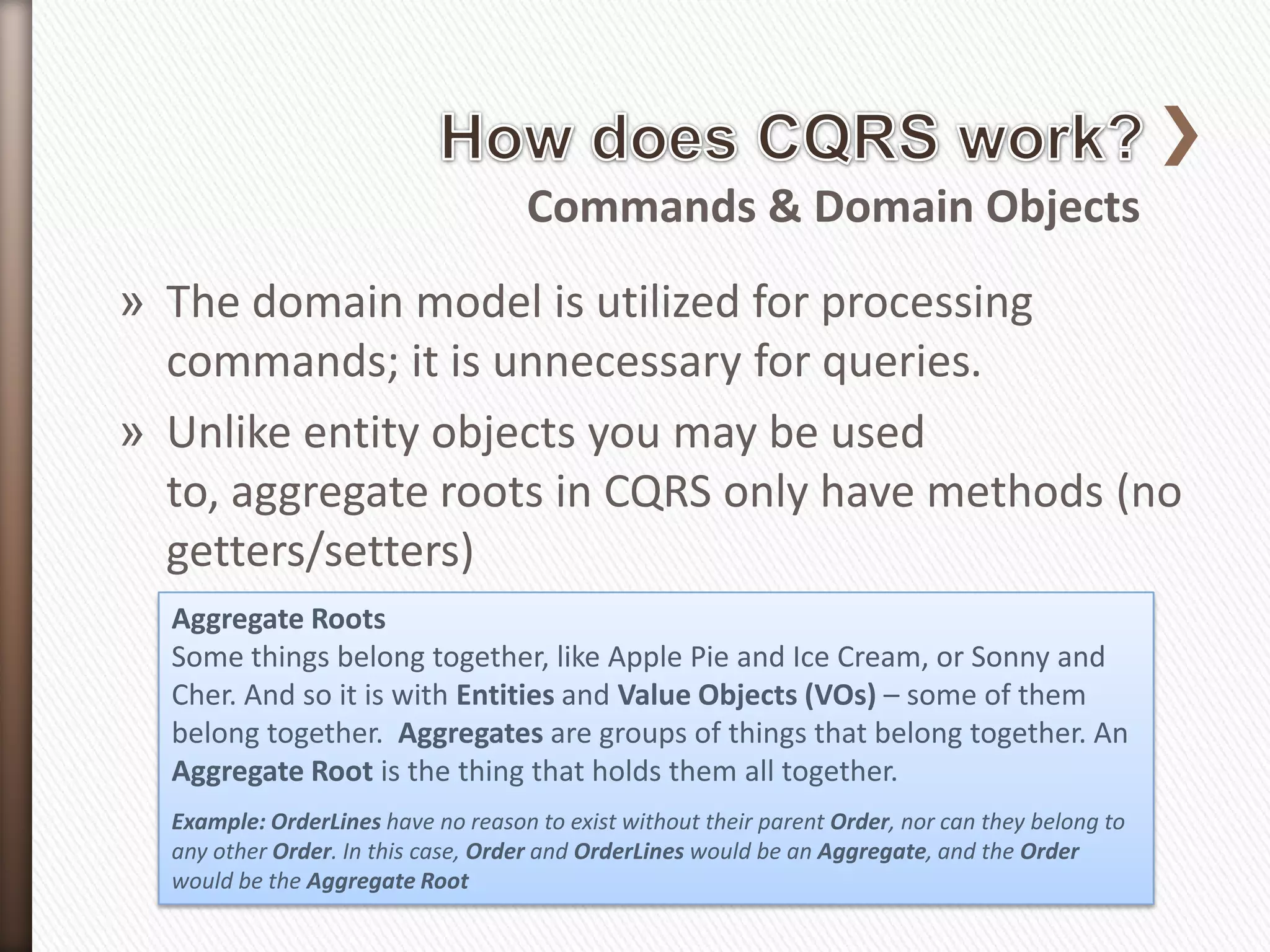 Commands & Domain Objects
» The domain model is utilized for processing
  commands; it is unnecessary for queries.
» Unlike entity objects you may be used
  to, aggregate roots in CQRS only have methods (no
  getters/setters)
  Aggregate Roots
  Some things belong together, like Apple Pie and Ice Cream, or Sonny and
  Cher. And so it is with Entities and Value Objects (VOs) – some of them
  belong together. Aggregates are groups of things that belong together. An
  Aggregate Root is the thing that holds them all together.
  Example: OrderLines have no reason to exist without their parent Order, nor can they belong to
  any other Order. In this case, Order and OrderLines would be an Aggregate, and the Order
  would be the Aggregate Root
 