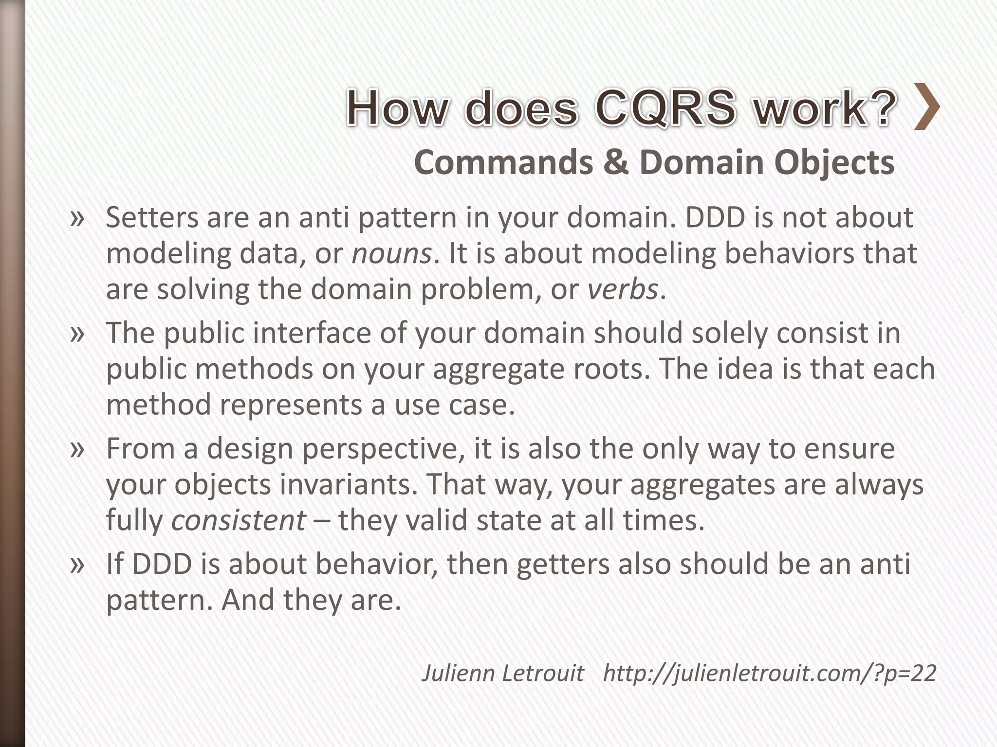 Commands & Domain Objects
» Setters are an anti pattern in your domain. DDD is not about
  modeling data, or nouns. It is about modeling behaviors that
  are solving the domain problem, or verbs.
» The public interface of your domain should solely consist in
  public methods on your aggregate roots. The idea is that each
  method represents a use case.
» From a design perspective, it is also the only way to ensure
  your objects invariants. That way, your aggregates are always
  fully consistent – they valid state at all times.
» If DDD is about behavior, then getters also should be an anti
  pattern. And they are.

                         Julienn Letrouit http://julienletrouit.com/?p=22
 