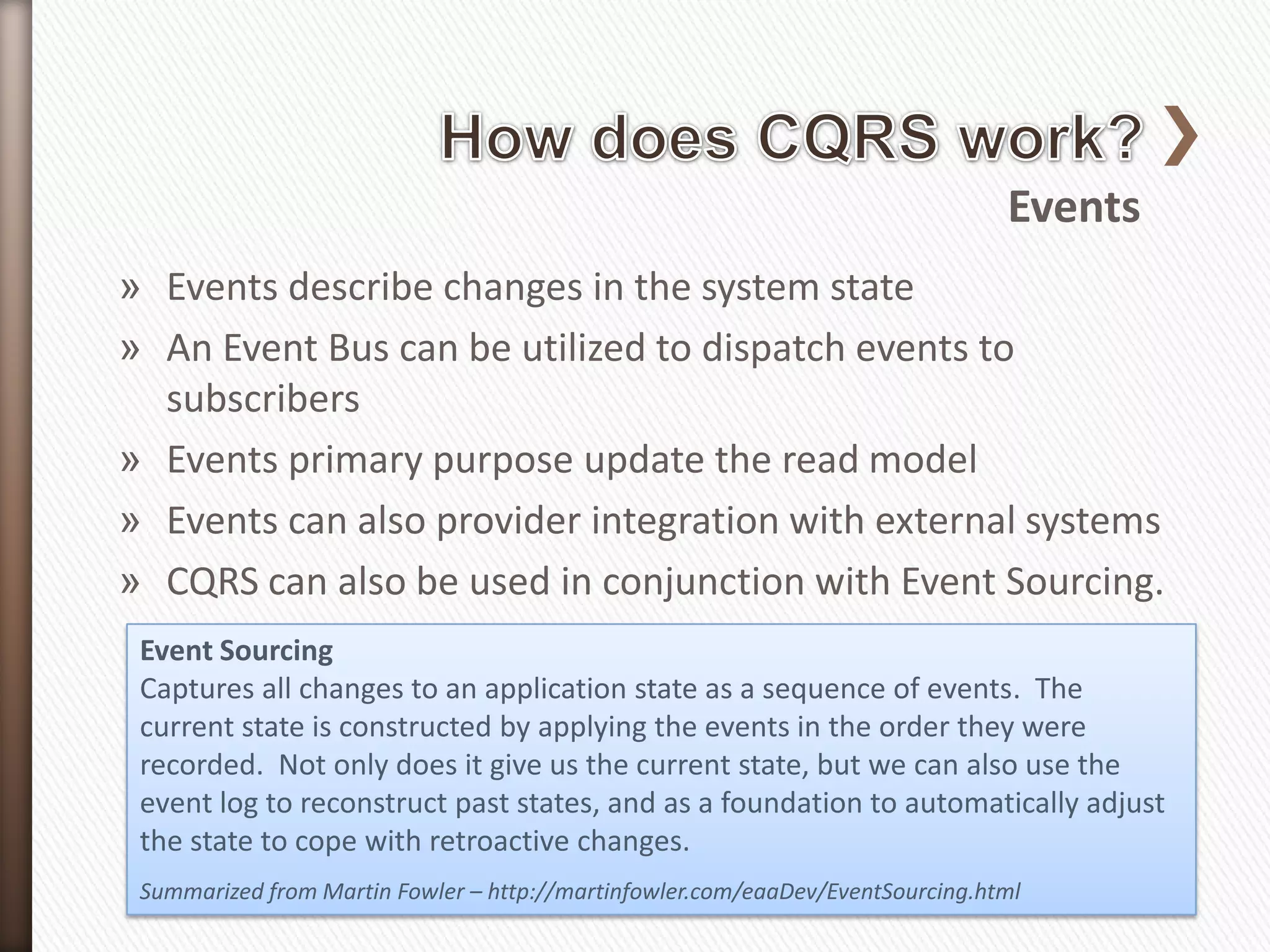 Events
» Events describe changes in the system state
» An Event Bus can be utilized to dispatch events to
  subscribers
» Events primary purpose update the read model
» Events can also provider integration with external systems
» CQRS can also be used in conjunction with Event Sourcing.
 Event Sourcing
 Captures all changes to an application state as a sequence of events. The
 current state is constructed by applying the events in the order they were
 recorded. Not only does it give us the current state, but we can also use the
 event log to reconstruct past states, and as a foundation to automatically adjust
 the state to cope with retroactive changes.
 Summarized from Martin Fowler – http://martinfowler.com/eaaDev/EventSourcing.html
 