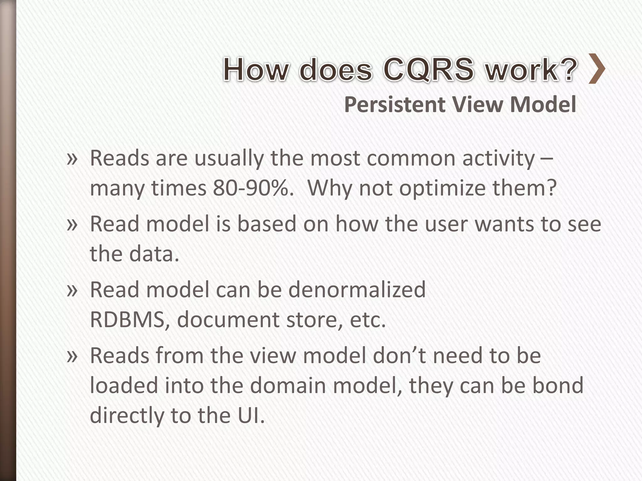 Persistent View Model

» Reads are usually the most common activity –
  many times 80-90%. Why not optimize them?
» Read model is based on how the user wants to see
  the data.
» Read model can be denormalized
  RDBMS, document store, etc.
» Reads from the view model don’t need to be
  loaded into the domain model, they can be bond
  directly to the UI.
 