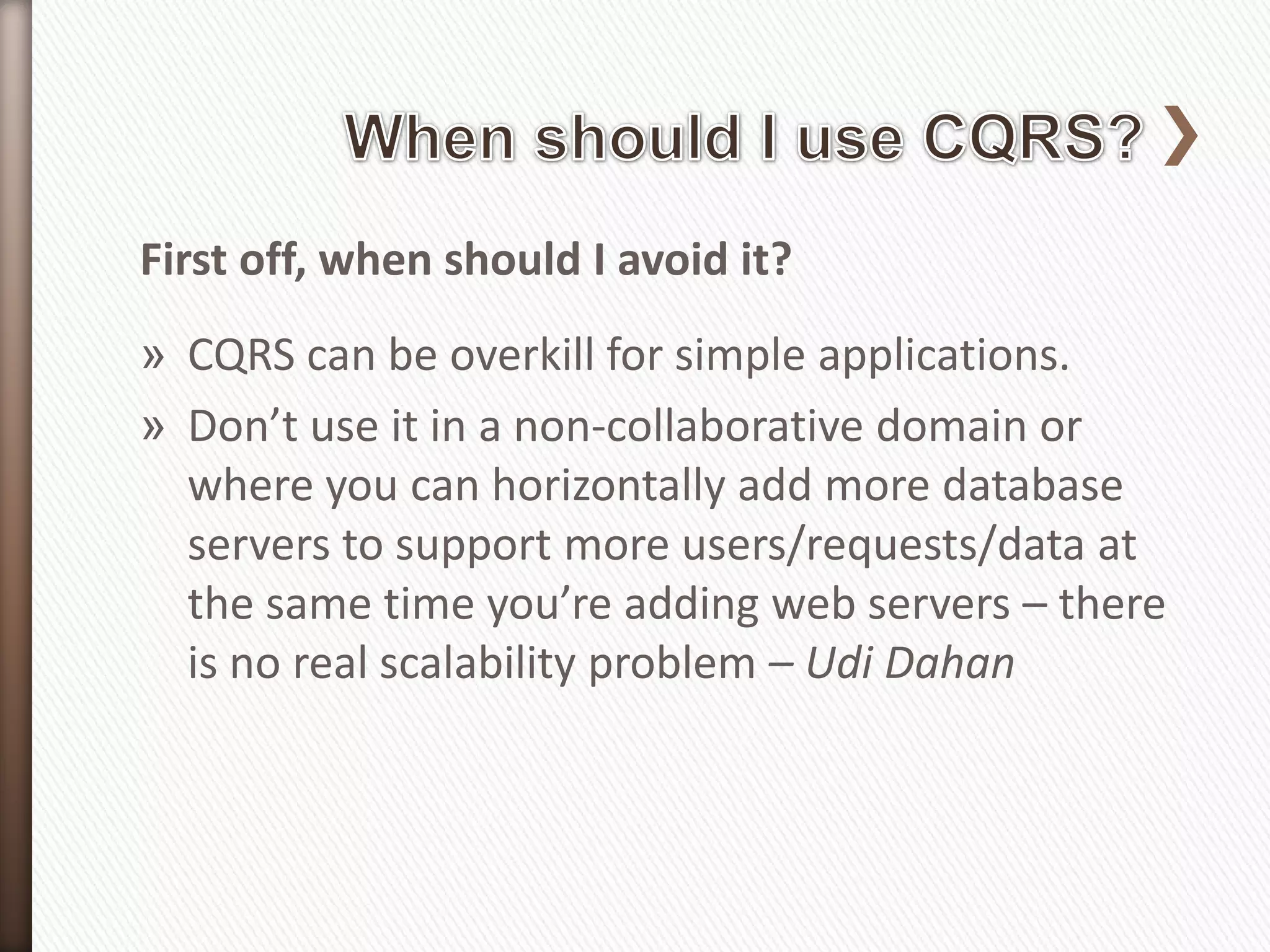 First off, when should I avoid it?
» CQRS can be overkill for simple applications.
» Don’t use it in a non-collaborative domain or
  where you can horizontally add more database
  servers to support more users/requests/data at
  the same time you’re adding web servers – there
  is no real scalability problem – Udi Dahan
 