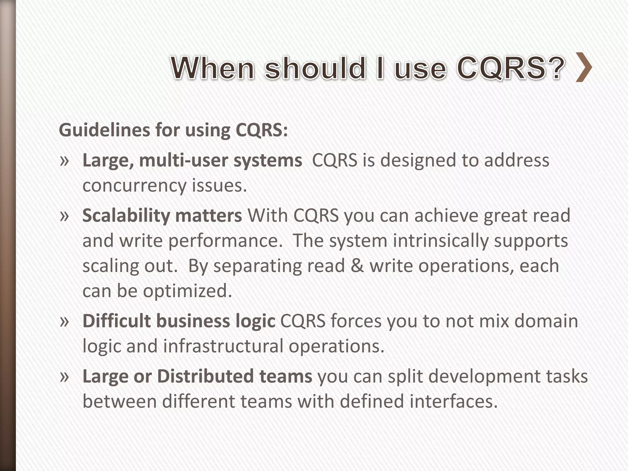 Guidelines for using CQRS:
» Large, multi-user systems CQRS is designed to address
  concurrency issues.
» Scalability matters With CQRS you can achieve great read
  and write performance. The system intrinsically supports
  scaling out. By separating read & write operations, each
  can be optimized.
» Difficult business logic CQRS forces you to not mix domain
  logic and infrastructural operations.
» Large or Distributed teams you can split development tasks
  between different teams with defined interfaces.
 
