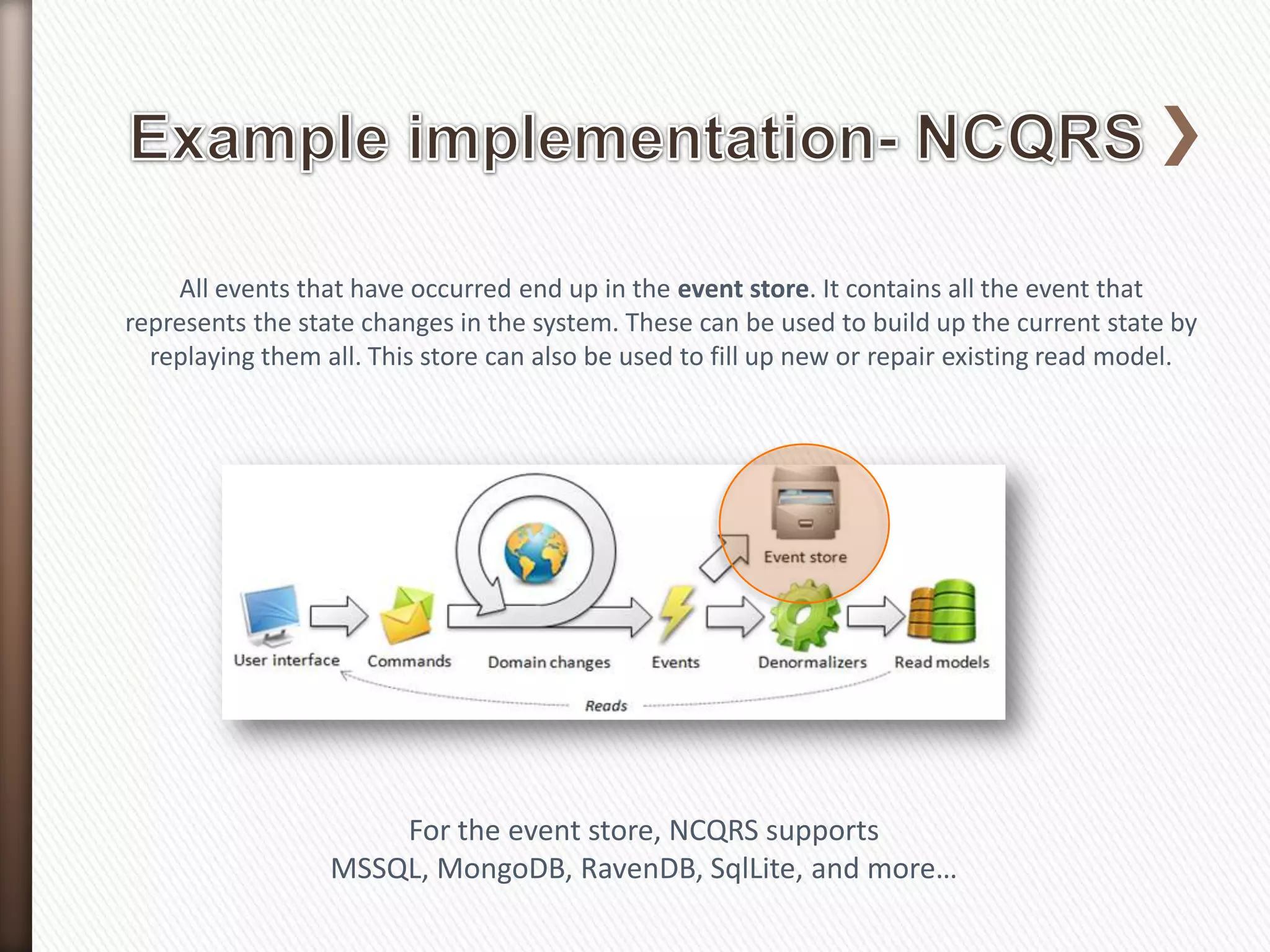 All events that have occurred end up in the event store. It contains all the event that
represents the state changes in the system. These can be used to build up the current state by
  replaying them all. This store can also be used to fill up new or repair existing read model.




                      For the event store, NCQRS supports
                  MSSQL, MongoDB, RavenDB, SqlLite, and more…
 