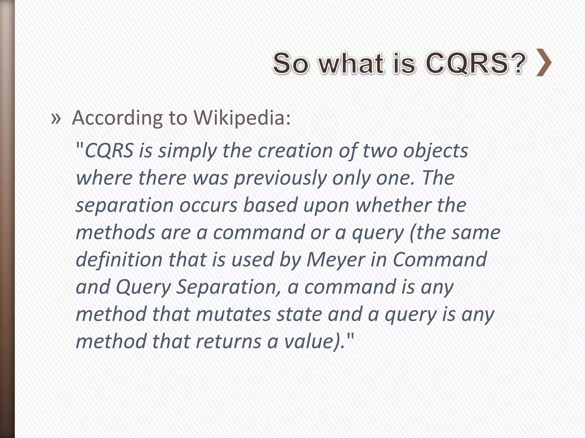 » According to Wikipedia:
  "CQRS is simply the creation of two objects
  where there was previously only one. The
  separation occurs based upon whether the
  methods are a command or a query (the same
  definition that is used by Meyer in Command
  and Query Separation, a command is any
  method that mutates state and a query is any
  method that returns a value)."
 