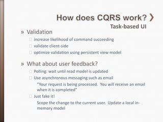 Task-based UI
» Validation
   ˃ increase likelihood of command succeeding
   ˃ validate client-side
   ˃ optimize validation using persistent view model

» What about user feedback?
   ˃ Polling: wait until read model is updated
   ˃ Use asynchronous messaging such as email
       “Your request is being processed. You will receive an email
       when it is completed”
   ˃ Just fake it!
       Scope the change to the current user. Update a local in-
       memory model
 