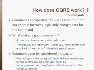 Commands
» Commands encapsulate the user’s intent but do
  not contain business logic, only enough data for
  the command
» What makes a good command?
   ˃A command is an action – starts with a verb
   ˃The kind you can reply with: “Thank you. Your confirmation
    email will arrive shortly”. Inherently asynchronous.
» Commands can be considered messages
   ˃Messaging provides an asynchronous delivery mechanism
    for the commands. As a message, it can be
    routed, queued, and transformed all independent of the
    sender & receiver
 