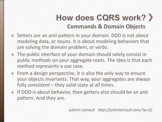 Commands & Domain Objects
» Setters are an anti pattern in your domain. DDD is not about
  modeling data, or nouns. It is about modeling behaviors that
  are solving the domain problem, or verbs.
» The public interface of your domain should solely consist in
  public methods on your aggregate roots. The idea is that each
  method represents a use case.
» From a design perspective, it is also the only way to ensure
  your objects invariants. That way, your aggregates are always
  fully consistent – they valid state at all times.
» If DDD is about behavior, then getters also should be an anti
  pattern. And they are.

                         Julienn Letrouit http://julienletrouit.com/?p=22
 