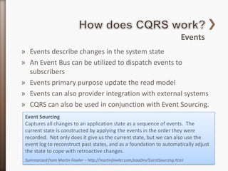 Events
» Events describe changes in the system state
» An Event Bus can be utilized to dispatch events to
  subscribers
» Events primary purpose update the read model
» Events can also provider integration with external systems
» CQRS can also be used in conjunction with Event Sourcing.
 Event Sourcing
 Captures all changes to an application state as a sequence of events. The
 current state is constructed by applying the events in the order they were
 recorded. Not only does it give us the current state, but we can also use the
 event log to reconstruct past states, and as a foundation to automatically adjust
 the state to cope with retroactive changes.
 Summarized from Martin Fowler – http://martinfowler.com/eaaDev/EventSourcing.html
 