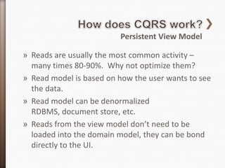 Persistent View Model

» Reads are usually the most common activity –
  many times 80-90%. Why not optimize them?
» Read model is based on how the user wants to see
  the data.
» Read model can be denormalized
  RDBMS, document store, etc.
» Reads from the view model don’t need to be
  loaded into the domain model, they can be bond
  directly to the UI.
 