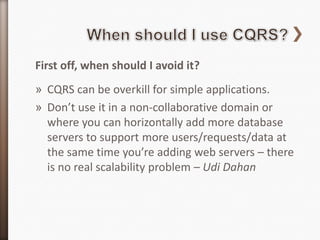 First off, when should I avoid it?
» CQRS can be overkill for simple applications.
» Don’t use it in a non-collaborative domain or
  where you can horizontally add more database
  servers to support more users/requests/data at
  the same time you’re adding web servers – there
  is no real scalability problem – Udi Dahan
 