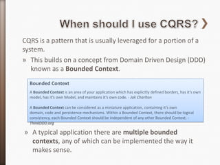 CQRS is a pattern that is usually leveraged for a portion of a
system.
» This builds on a concept from Domain Driven Design (DDD)
   known as a Bounded Context.
  Bounded Context
  A Bounded Context is an area of your application which has explicitly defined borders, has it’s own
  model, has it’s own Model, and maintains it’s own code. - Jak Charlton

  A Bounded Context can be considered as a miniature application, containing it’s own
  domain, code and persistence mechanisms. Within a Bounded Context, there should be logical
  consistency, each Bounded Context should be independent of any other Bounded Context. -
  ThinkDDD.org

» A typical application there are multiple bounded
  contexts, any of which can be implemented the way it
  makes sense.
 