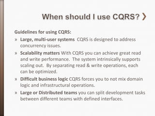 Guidelines for using CQRS:
» Large, multi-user systems CQRS is designed to address
  concurrency issues.
» Scalability matters With CQRS you can achieve great read
  and write performance. The system intrinsically supports
  scaling out. By separating read & write operations, each
  can be optimized.
» Difficult business logic CQRS forces you to not mix domain
  logic and infrastructural operations.
» Large or Distributed teams you can split development tasks
  between different teams with defined interfaces.
 