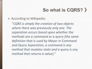 » According to Wikipedia:
  "CQRS is simply the creation of two objects
  where there was previously only one. The
  separation occurs based upon whether the
  methods are a command or a query (the same
  definition that is used by Meyer in Command
  and Query Separation, a command is any
  method that mutates state and a query is any
  method that returns a value)."
 