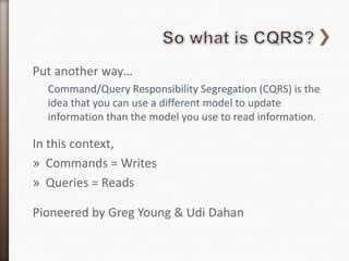 Put another way…
  Command/Query Responsibility Segregation (CQRS) is the
  idea that you can use a different model to update
  information than the model you use to read information.

In this context,
» Commands = Writes
» Queries = Reads

Pioneered by Greg Young & Udi Dahan
 