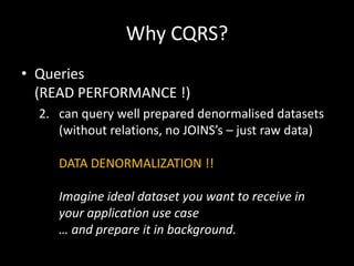Why CQRS?
• Queries
(READ PERFORMANCE !)
2. can query well prepared denormalised datasets
(without relations, no JOINS’s – just raw data)
DATA DENORMALIZATION !!
Imagine ideal dataset you want to receive in
your application use case
… and prepare it in background.

 