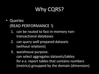 Why CQRS?
• Queries
(READ PERFORMANCE !)
1. can be routed to fast in-memory nontransactional databases
2. can query well prepared datasets
(without relations)
3. warehouse purpose:
can select aggregates datasets/tables
for e.x. report tables that contains numbers
(metrics) groupped by the domain (dimension)

 