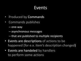 Events
• Produced by Commands
• Commands publishes
– one-way
– asynchronous messages
– that are published to multiple recipients

• Events are descriptions of actions to be
happened (for e.x. item’s description changed)
• Events are handeled by handlers
to perform some actions

 